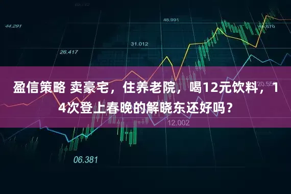 盈信策略 卖豪宅，住养老院，喝12元饮料，14次登上春晚的解晓东还好吗？